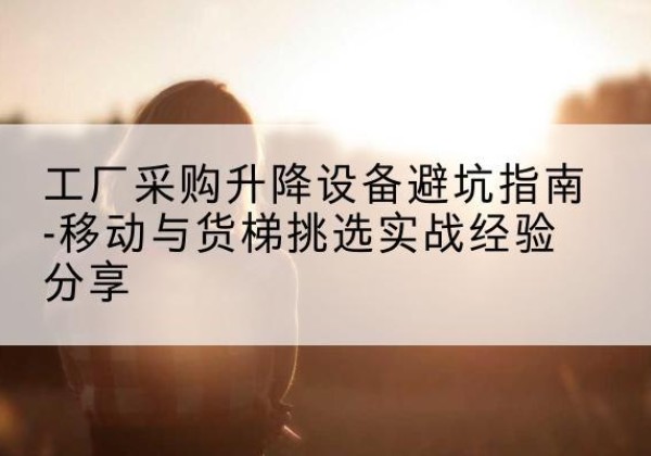 迎泽移动式升降机怎么选-工厂采购升降设备避坑指南-移动与货梯挑选实战经验分享