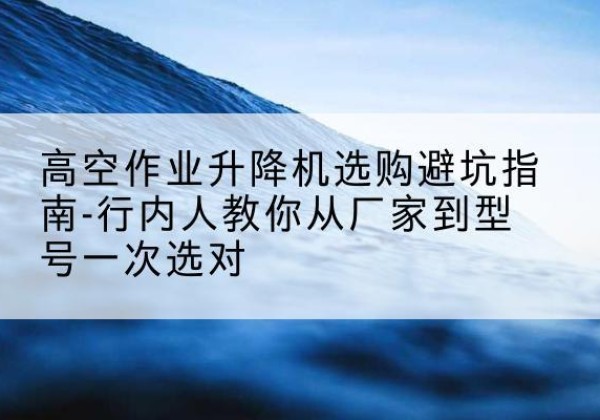 迎泽升降平台厂家-高空作业升降机选购避坑指南-行内人教你从厂家到型号一次选对