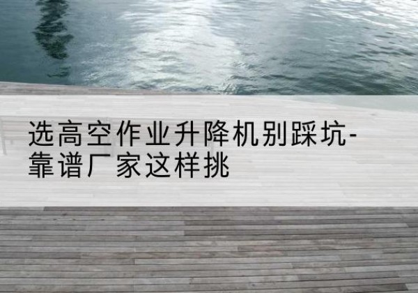 迎泽剪叉式升降机厂家-选高空作业升降机别踩坑-靠谱厂家这样挑