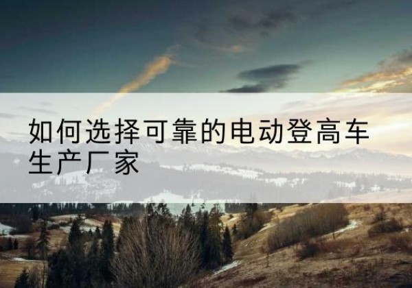 迎泽电动登高车厂家-如何选择可靠的电动登高车生产厂家