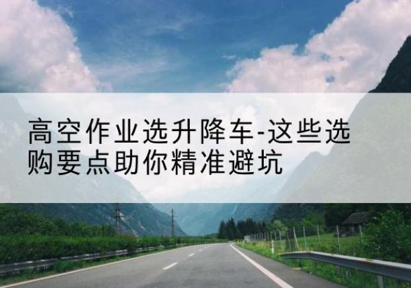 迎泽升降车厂家-高空作业选升降车-这些选购要点助你*避坑