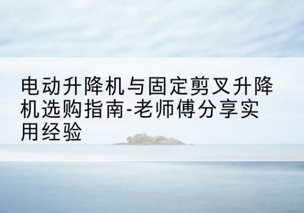迎泽电动升降机怎么选-电动升降机与固定剪叉升降机选购指南-老师傅分享实用经验