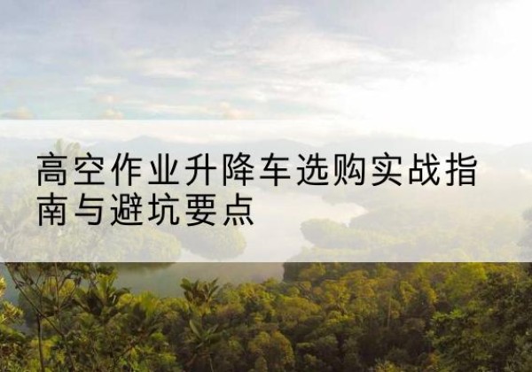 迎泽升降车怎么选-高空作业升降车选购实战指南与避坑要点