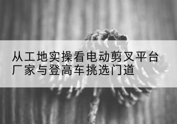迎泽电动剪叉升降平台厂家-从工地实操看电动剪叉平台厂家与登高车挑选门道