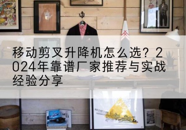 迎泽升降平台厂家推荐-移动剪叉升降机怎么选？2024年靠谱厂家推荐与实战经验分享